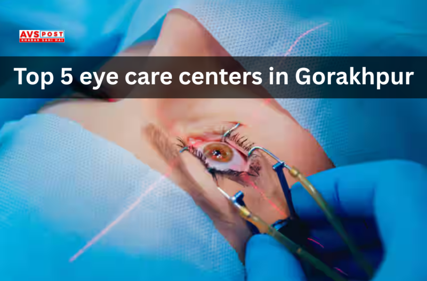 Top 5 Eye Care Centers in Gorakhpur : अत्याधुनिक सुविधाओं के साथ भरोसेमंद देखभाल